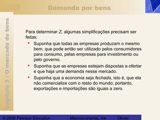 Capítulo3:Omercadodebens
© 2006 Pearson Education Macroeconomia, 4/e Olivier
Demanda por bens
Para determinar Z, algumas simplificações precisam ser
feitas:
 Suponha que todas as empresas produzam o mesmo
bem, que pode então ser utilizado pelos consumidores
para consumo, pelas empresas para investimento ou
pelo governo.
 Suponha que as empresas estejam dispostas a ofertar
e que haja uma demanda nesse mercado.
 Suponha que a economia seja fechada, isto é, que ela
não comercialize com o resto do mundo; portanto,
exportações e importações são iguais a zero.
 