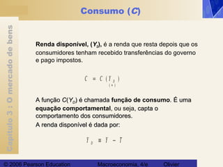 Capítulo3:Omercadodebens
© 2006 Pearson Education Macroeconomia, 4/e Olivier
Consumo (C)
Renda disponível, (YD), é a renda que resta depois que os
consumidores tenham recebido transferências do governo
e pago impostos.
C C Y D= ( )
( )+
A funçãoA função CC((YYDD) é chamada) é chamada função de consumo.. É umaÉ uma
equação comportamental, ou seja, capta o, capta o
comportamento dos consumidores.comportamento dos consumidores.
A renda disponível é dada por:A renda disponível é dada por:
Y Y TD ≡ −
 