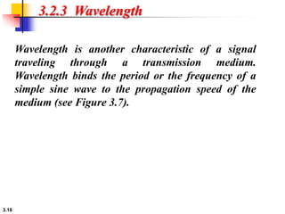 3.18
3.2.3 Wavelength
Wavelength is another characteristic of a signal
traveling through a transmission medium.
Wavelength binds the period or the frequency of a
simple sine wave to the propagation speed of the
medium (see Figure 3.7).
 