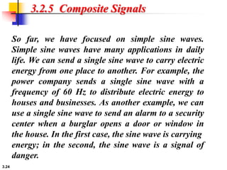 3.24
3.2.5 Composite Signals
So far, we have focused on simple sine waves.
Simple sine waves have many applications in daily
life. We can send a single sine wave to carry electric
energy from one place to another. For example, the
power company sends a single sine wave with a
frequency of 60 Hz to distribute electric energy to
houses and businesses. As another example, we can
use a single sine wave to send an alarm to a security
center when a burglar opens a door or window in
the house. In the first case, the sine wave is carrying
energy; in the second, the sine wave is a signal of
danger.
 