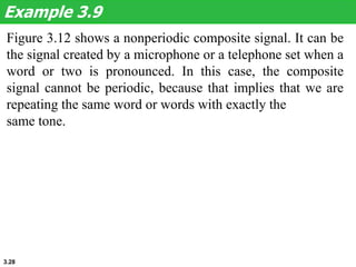 3.28
Figure 3.12 shows a nonperiodic composite signal. It can be
the signal created by a microphone or a telephone set when a
word or two is pronounced. In this case, the composite
signal cannot be periodic, because that implies that we are
repeating the same word or words with exactly the
same tone.
Example 3.9
 