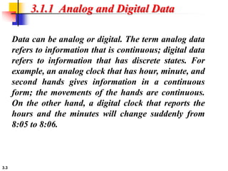 3.3
3.1.1 Analog and Digital Data
Data can be analog or digital. The term analog data
refers to information that is continuous; digital data
refers to information that has discrete states. For
example, an analog clock that has hour, minute, and
second hands gives information in a continuous
form; the movements of the hands are continuous.
On the other hand, a digital clock that reports the
hours and the minutes will change suddenly from
8:05 to 8:06.
 