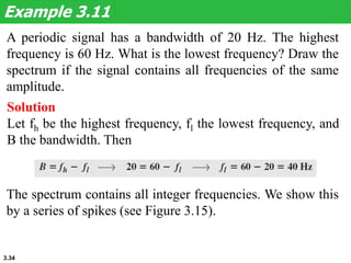 3.34
A periodic signal has a bandwidth of 20 Hz. The highest
frequency is 60 Hz. What is the lowest frequency? Draw the
spectrum if the signal contains all frequencies of the same
amplitude.
Example 3.11
Solution
Let fh be the highest frequency, fl the lowest frequency, and
B the bandwidth. Then
The spectrum contains all integer frequencies. We show this
by a series of spikes (see Figure 3.15).
 