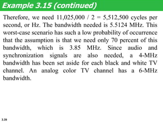 3.39
Therefore, we need 11,025,000 / 2 = 5,512,500 cycles per
second, or Hz. The bandwidth needed is 5.5124 MHz. This
worst-case scenario has such a low probability of occurrence
that the assumption is that we need only 70 percent of this
bandwidth, which is 3.85 MHz. Since audio and
synchronization signals are also needed, a 4-MHz
bandwidth has been set aside for each black and white TV
channel. An analog color TV channel has a 6-MHz
bandwidth.
Example 3.15 (continued)
 