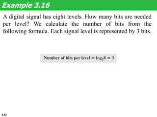 3.42
A digital signal has eight levels. How many bits are needed
per level? We calculate the number of bits from the
following formula. Each signal level is represented by 3 bits.
Example 3.16
 