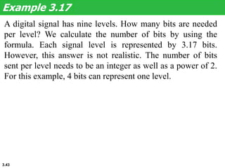 3.43
A digital signal has nine levels. How many bits are needed
per level? We calculate the number of bits by using the
formula. Each signal level is represented by 3.17 bits.
However, this answer is not realistic. The number of bits
sent per level needs to be an integer as well as a power of 2.
For this example, 4 bits can represent one level.
Example 3.17
 