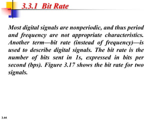 3.44
3.3.1 Bit Rate
Most digital signals are nonperiodic, and thus period
and frequency are not appropriate characteristics.
Another term—bit rate (instead of frequency)—is
used to describe digital signals. The bit rate is the
number of bits sent in 1s, expressed in bits per
second (bps). Figure 3.17 shows the bit rate for two
signals.
 