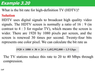 3.47
What is the bit rate for high-definition TV (HDTV)?
Example 3.20
Solution
HDTV uses digital signals to broadcast high quality video
signals. The HDTV screen is normally a ratio of 16 : 9 (in
contrast to 4 : 3 for regular TV), which means the screen is
wider. There are 1920 by 1080 pixels per screen, and the
screen is renewed 30 times per second. Twenty-four bits
represents one color pixel. We can calculate the bit rate as
The TV stations reduce this rate to 20 to 40 Mbps through
compression.
 