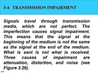 3.51
3-4 TRANSMISSION IMPAIRMENT
Signals travel through transmission
media, which are not perfect. The
imperfection causes signal impairment.
This means that the signal at the
beginning of the medium is not the same
as the signal at the end of the medium.
What is sent is not what is received.
Three causes of impairment are
attenuation, distortion, and noise (see
Figure 3.26).
 