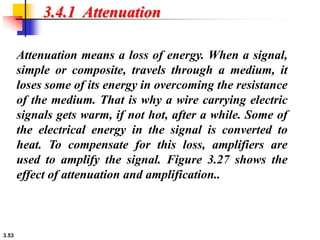 3.53
3.4.1 Attenuation
Attenuation means a loss of energy. When a signal,
simple or composite, travels through a medium, it
loses some of its energy in overcoming the resistance
of the medium. That is why a wire carrying electric
signals gets warm, if not hot, after a while. Some of
the electrical energy in the signal is converted to
heat. To compensate for this loss, amplifiers are
used to amplify the signal. Figure 3.27 shows the
effect of attenuation and amplification..
 