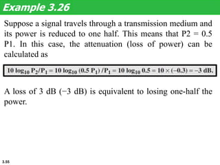 3.55
Suppose a signal travels through a transmission medium and
its power is reduced to one half. This means that P2 = 0.5
P1. In this case, the attenuation (loss of power) can be
calculated as
Example 3.26
A loss of 3 dB (−3 dB) is equivalent to losing one-half the
power.
 