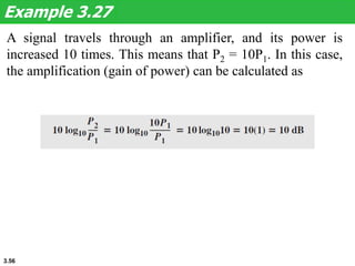 3.56
A signal travels through an amplifier, and its power is
increased 10 times. This means that P2 = 10P1. In this case,
the amplification (gain of power) can be calculated as
Example 3.27
 