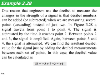 3.58
One reason that engineers use the decibel to measure the
changes in the strength of a signal is that decibel numbers
can be added (or subtracted) when we are measuring several
points (cascading) instead of just two. In Figure 3.28 a
signal travels from point 1 to point 4. The signal is
attenuated by the time it reaches point 2. Between points 2
and 3, the signal is amplified. Again, between points 3 and
4, the signal is attenuated. We can find the resultant decibel
value for the signal just by adding the decibel measurements
between each set of points. In this case, the decibel value
can be calculated as
Example 3.28
 