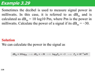 3.59
Sometimes the decibel is used to measure signal power in
milliwatts. In this case, it is referred to as dBm and is
calculated as dBm = 10 log10 Pm, where Pm is the power in
milliwatts. Calculate the power of a signal if its dBm = −30.
Example 3.29
Solution
We can calculate the power in the signal as
 