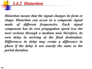 3.61
3.4.2 Distortion
Distortion means that the signal changes its form or
shape. Distortion can occur in a composite signal
made of different frequencies. Each signal
component has its own propagation speed (see the
next section) through a medium and, therefore, its
own delay in arriving at the final destination.
Differences in delay may create a difference in
phase if the delay is not exactly the same as the
period duration.
 