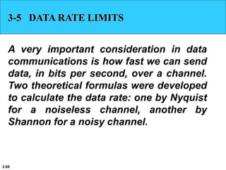 3.68
3-5 DATA RATE LIMITS
A very important consideration in data
communications is how fast we can send
data, in bits per second, over a channel.
Two theoretical formulas were developed
to calculate the data rate: one by Nyquist
for a noiseless channel, another by
Shannon for a noisy channel.
 