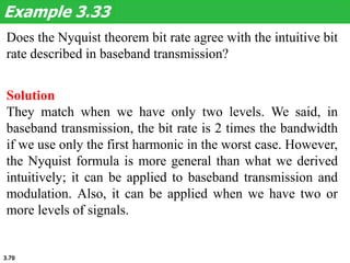 3.70
Does the Nyquist theorem bit rate agree with the intuitive bit
rate described in baseband transmission?
Example 3.33
Solution
They match when we have only two levels. We said, in
baseband transmission, the bit rate is 2 times the bandwidth
if we use only the first harmonic in the worst case. However,
the Nyquist formula is more general than what we derived
intuitively; it can be applied to baseband transmission and
modulation. Also, it can be applied when we have two or
more levels of signals.
 