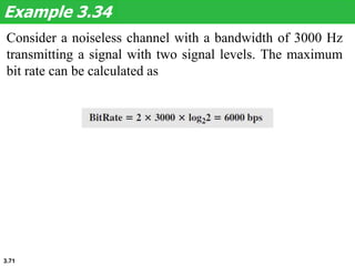 3.71
Consider a noiseless channel with a bandwidth of 3000 Hz
transmitting a signal with two signal levels. The maximum
bit rate can be calculated as
Example 3.34
 