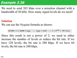 3.73
We need to send 265 kbps over a noiseless channel with a
bandwidth of 20 kHz. How many signal levels do we need?
Example 3.36
Solution
We can use the Nyquist formula as shown:
Since this result is not a power of 2, we need to either
increase the number of levels or reduce the bit rate. If we
have 128 levels, the bit rate is 280 kbps. If we have 64
levels, the bit rate is 240 kbps.
 