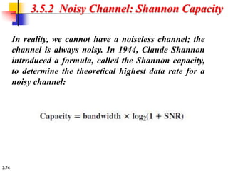 3.74
3.5.2 Noisy Channel: Shannon Capacity
In reality, we cannot have a noiseless channel; the
channel is always noisy. In 1944, Claude Shannon
introduced a formula, called the Shannon capacity,
to determine the theoretical highest data rate for a
noisy channel:
 