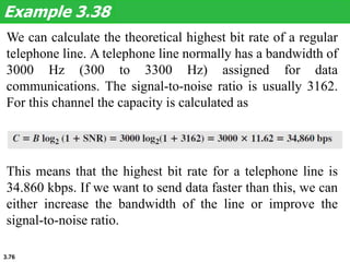 3.76
We can calculate the theoretical highest bit rate of a regular
telephone line. A telephone line normally has a bandwidth of
3000 Hz (300 to 3300 Hz) assigned for data
communications. The signal-to-noise ratio is usually 3162.
For this channel the capacity is calculated as
Example 3.38
This means that the highest bit rate for a telephone line is
34.860 kbps. If we want to send data faster than this, we can
either increase the bandwidth of the line or improve the
signal-to-noise ratio.
 