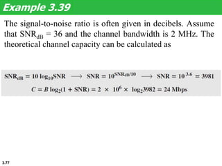 3.77
The signal-to-noise ratio is often given in decibels. Assume
that SNRdB = 36 and the channel bandwidth is 2 MHz. The
theoretical channel capacity can be calculated as
Example 3.39
 