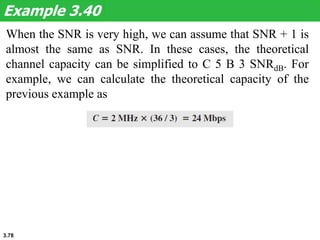 3.78
When the SNR is very high, we can assume that SNR + 1 is
almost the same as SNR. In these cases, the theoretical
channel capacity can be simplified to C 5 B 3 SNRdB. For
example, we can calculate the theoretical capacity of the
previous example as
Example 3.40
 