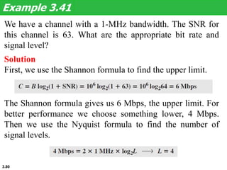 3.80
We have a channel with a 1-MHz bandwidth. The SNR for
this channel is 63. What are the appropriate bit rate and
signal level?
Example 3.41
Solution
First, we use the Shannon formula to find the upper limit.
The Shannon formula gives us 6 Mbps, the upper limit. For
better performance we choose something lower, 4 Mbps.
Then we use the Nyquist formula to find the number of
signal levels.
 
