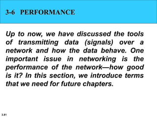 3.81
3-6 PERFORMANCE
Up to now, we have discussed the tools
of transmitting data (signals) over a
network and how the data behave. One
important issue in networking is the
performance of the network—how good
is it? In this section, we introduce terms
that we need for future chapters.
 