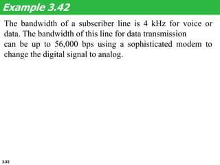 3.83
The bandwidth of a subscriber line is 4 kHz for voice or
data. The bandwidth of this line for data transmission
can be up to 56,000 bps using a sophisticated modem to
change the digital signal to analog.
Example 3.42
 