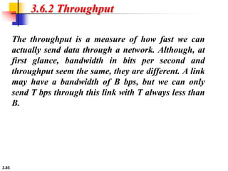 3.85
3.6.2 Throughput
The throughput is a measure of how fast we can
actually send data through a network. Although, at
first glance, bandwidth in bits per second and
throughput seem the same, they are different. A link
may have a bandwidth of B bps, but we can only
send T bps through this link with T always less than
B.
 