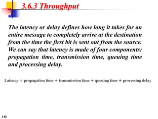 3.86
3.6.3 Throughput
The latency or delay defines how long it takes for an
entire message to completely arrive at the destination
from the time the first bit is sent out from the source.
We can say that latency is made of four components:
propagation time, transmission time, queuing time
and processing delay.
 