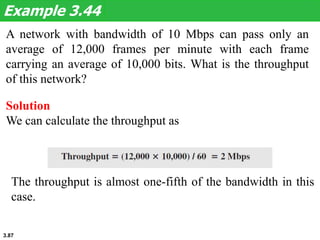 3.87
A network with bandwidth of 10 Mbps can pass only an
average of 12,000 frames per minute with each frame
carrying an average of 10,000 bits. What is the throughput
of this network?
Example 3.44
Solution
We can calculate the throughput as
The throughput is almost one-fifth of the bandwidth in this
case.
 