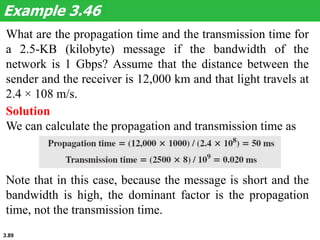 3.89
What are the propagation time and the transmission time for
a 2.5-KB (kilobyte) message if the bandwidth of the
network is 1 Gbps? Assume that the distance between the
sender and the receiver is 12,000 km and that light travels at
2.4 × 108 m/s.
Example 3.46
Solution
We can calculate the propagation and transmission time as
Note that in this case, because the message is short and the
bandwidth is high, the dominant factor is the propagation
time, not the transmission time.
 