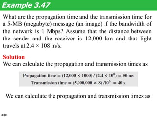 3.90
What are the propagation time and the transmission time for
a 5-MB (megabyte) message (an image) if the bandwidth of
the network is 1 Mbps? Assume that the distance between
the sender and the receiver is 12,000 km and that light
travels at 2.4 × 108 m/s.
Example 3.47
Solution
We can calculate the propagation and transmission times as
We can calculate the propagation and transmission times as
 