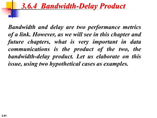 3.91
3.6.4 Bandwidth-Delay Product
Bandwidth and delay are two performance metrics
of a link. However, as we will see in this chapter and
future chapters, what is very important in data
communications is the product of the two, the
bandwidth-delay product. Let us elaborate on this
issue, using two hypothetical cases as examples.
 