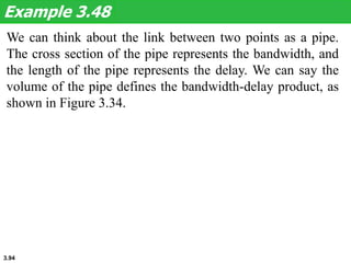 3.94
We can think about the link between two points as a pipe.
The cross section of the pipe represents the bandwidth, and
the length of the pipe represents the delay. We can say the
volume of the pipe defines the bandwidth-delay product, as
shown in Figure 3.34.
Example 3.48
 