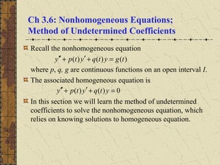 Ch 3.6: Nonhomogeneous Equations;
Method of Undetermined Coefficients
Recall the nonhomogeneous equation
where p, q, g are continuous functions on an open interval I.
The associated homogeneous equation is
In this section we will learn the method of undetermined
coefficients to solve the nonhomogeneous equation, which
relies on knowing solutions to homogeneous equation.
)()()( tgytqytpy =+′+′′
0)()( =+′+′′ ytqytpy
 
