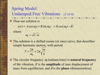 Spring Model:
Undamped Free Vibrations (3 of 4)
Thus our solution is
where
The solution is a shifted cosine (or sine) curve, that describes
simple harmonic motion, with period
The circular frequency ω0 (radians/time) is natural frequency
of the vibration, R is the amplitude of max displacement of
mass from equilibrium, and δ is the phase (dimensionless).
( )δωωω −=+= tRtBtAtu 000 cossincos)(
k
m
T π
ω
π
2
2
0
==
mk /0 =ω
 