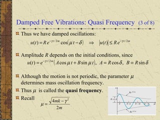 Damped Free Vibrations: Quasi Frequency (3 of 8)
Thus we have damped oscillations:
Amplitude R depends on the initial conditions, since
Although the motion is not periodic, the parameter µ
determines mass oscillation frequency.
Thus µ is called the quasi frequency.
Recall
( ) δδµµγ
sin,cos,sincos)( 2/
RBRAtBtAetu mt
==+= −
( ) mtmt
eRtuteRtu 2/2/
)(cos)( γγ
δµ −−
≤⇒−=
m
mk
2
4 2
γ
µ
−
=
 