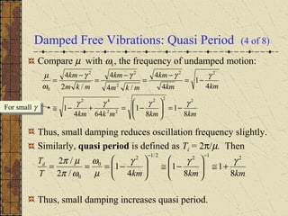 Damped Free Vibrations: Quasi Period (4 of 8)
Compare µ with ω0 , the frequency of undamped motion:
Thus, small damping reduces oscillation frequency slightly.
Similarly, quasi period is defined as Td = 2π/µ. Then
Thus, small damping increases quasi period.
kmkmmkkm
kmkm
km
mkm
km
mkm
km
8
1
8
1
644
1
4
1
4
4
/4
4
/2
4
222
22
42
22
2
22
0
γγγγ
γγγγ
ω
µ
−=





−=+−≅
−=
−
=
−
=
−
=
For small γFor small γ
kmkmkmT
Td
8
1
8
1
4
1
/2
/2 2122/12
0
0
γγγ
µ
ω
ωπ
µπ
+≅





−≅





−===
−−
 