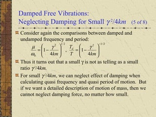 Damped Free Vibrations:
Neglecting Damping for Small γ 2
/4km (5 of 8)
Consider again the comparisons between damped and
undamped frequency and period:
Thus it turns out that a small γ is not as telling as a small
ratio γ 2
/4km.
For small γ 2
/4km, we can neglect effect of damping when
calculating quasi frequency and quasi period of motion. But
if we want a detailed description of motion of mass, then we
cannot neglect damping force, no matter how small.
2/122/12
0 4
1,
4
1
−






−=





−=
kmT
T
km
d γγ
ω
µ
 