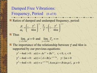 Damped Free Vibrations:
Frequency, Period (6 of 8)
Ratios of damped and undamped frequency, period:
Thus
The importance of the relationship between γ2
and 4km is
supported by our previous equations:
2/122/12
0 4
1,
4
1
−






−=





−=
kmT
T
km
d γγ
ω
µ
∞==
→→
d
kmkm
T
22
limand0lim
γγ
µ
( )
( ) 0,sincos)(:04
02/,)(:04
0,0,)(:04
2/2
2/2
21
2 21
>+=<−
>+==−
<<+=>−
−
−
µµµγ
γγ
γ
γ
γ
tBtAetumk
meBtAtumk
rrBeAetumk
mt
mt
trtr
 