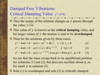 Damped Free Vibrations:
Critical Damping Value (7 of 8)
Thus the nature of the solution changes as γ passes through
the value
This value of γ is known as the critical damping value, and
for larger values of γ the motion is said to be overdamped.
Thus for the solutions given by these cases,
we see that the mass creeps back to its equilibrium position
for solutions (1) and (2), but does not oscillate about it, as
for small γ in solution (3).
Soln (1) is overdamped and soln (2) is critically damped.
.2 km
( )
( ) )3(0,sincos)(:04
)2(02/,)(:04
)1(0,0,)(:04
2/2
2/2
21
2 21
>+=<−
>+==−
<<+=>−
−
−
µµµγ
γγ
γ
γ
γ
tBtAetumk
meBtAtumk
rrBeAetumk
mt
mt
trtr
 
