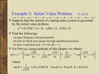 Example 3: Initial Value Problem (1 of 4)
Suppose that the motion of a spring-mass system is governed
by the initial value problem
Find the following:
(a) quasi frequency and quasi period;
(b) time at which mass passes through equilibrium position;
(c) time τ such that |u(t)| < 0.1 for all t > τ.
For Part (a), using methods of this chapter we obtain:
where
0)0(,2)0(,0125.0 =′==+′+′′ uuuuu








−=







+= −−
δtettetu tt
16
255
cos
255
32
16
255
sin
255
2
16
255
cos2)( 16/16/
)sin,cos(recall06254.0
255
1
tan δδδδ RBRA ==≅⇒=
 