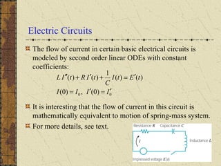 Electric Circuits
The flow of current in certain basic electrical circuits is
modeled by second order linear ODEs with constant
coefficients:
It is interesting that the flow of current in this circuit is
mathematically equivalent to motion of spring-mass system.
For more details, see text.
00 )0(,)0(
)()(
1
)()(
IIII
tEtI
C
tIRtIL
′=′=
′=+′+′′
 