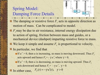 Spring Model:
Damping Force Details
The damping or resistive force Fd acts in opposite direction as
motion of mass. Can be complicated to model.
Fd may be due to air resistance, internal energy dissipation due
to action of spring, friction between mass and guides, or a
mechanical device (dashpot) imparting resistive force to mass.
We keep it simple and assume Fd is proportional to velocity.
In particular, we find that
If u′ > 0, then u is increasing, so mass is moving downward. Thus Fd
acts upward and hence Fd = - γ u′, where γ > 0.
If u′ < 0, then u is decreasing, so mass is moving upward. Thus Fd
acts downward and hence Fd = - γ u′ , γ > 0.
In either case, 0),()( >′−= γγ tutFd
 