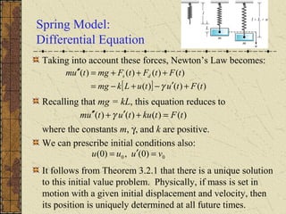 Spring Model:
Differential Equation
Taking into account these forces, Newton’s Law becomes:
Recalling that mg = kL, this equation reduces to
where the constants m, γ, and k are positive.
We can prescribe initial conditions also:
It follows from Theorem 3.2.1 that there is a unique solution
to this initial value problem. Physically, if mass is set in
motion with a given initial displacement and velocity, then
its position is uniquely determined at all future times.
[ ] )()()(
)()()()(
tFtutuLkmg
tFtFtFmgtum ds
+′−+−=
+++=′′
γ
)()()()( tFtkututum =+′+′′ γ
00 )0(,)0( vuuu =′=
 