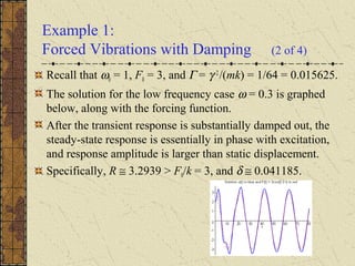Example 1:
Forced Vibrations with Damping (2 of 4)
Recall that ω0 = 1, F0 = 3, and Γ = γ 2
/(mk) = 1/64 = 0.015625.
The solution for the low frequency case ω = 0.3 is graphed
below, along with the forcing function.
After the transient response is substantially damped out, the
steady-state response is essentially in phase with excitation,
and response amplitude is larger than static displacement.
Specifically, R ≅ 3.2939 > F0/k = 3, and δ ≅ 0.041185.
 