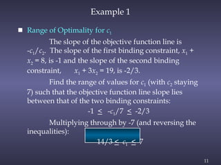 11
Example 1
 Range of Optimality for c1
The slope of the objective function line is
-c1/c2. The slope of the first binding constraint, x1 +
x2 = 8, is -1 and the slope of the second binding
constraint, x1 + 3x2 = 19, is -2/3.
Find the range of values for c1 (with c2 staying
7) such that the objective function line slope lies
between that of the two binding constraints:
-1 < -c1/7 < -2/3
Multiplying through by -7 (and reversing the
inequalities):
14/3 < c1 < 7
 
